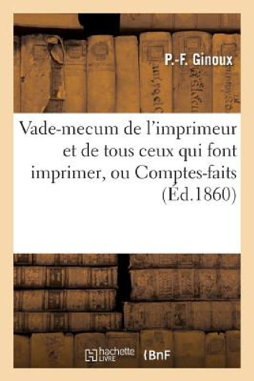 Vade-Mecum de l'Imprimeur Et de Tous Ceux Qui Font Imprimer, Ou Comptes-Faits: Pantographiques Accompagnés de Nombreux Documents Principalement Le Tar by Ginoux