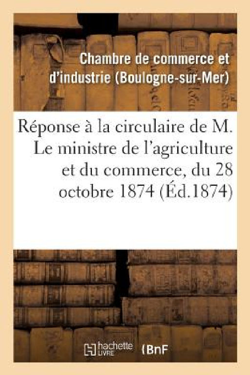 Réponse À La Circulaire de M. Le Ministre de l'Agriculture Et Du Commerce, Du 28 Octobre 1874,: Concernant La Composition Des Chambres de Commerce Et by -.
