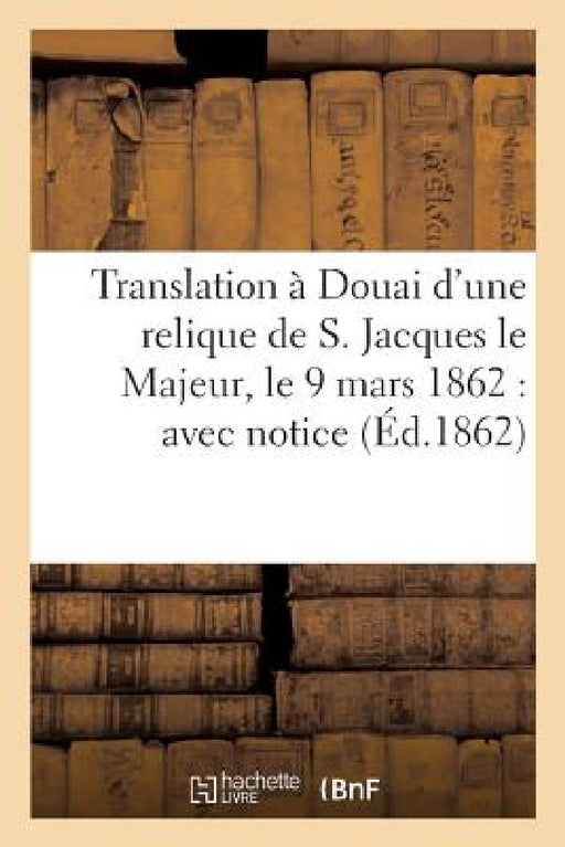 Translation À Douai d'Une Relique de S. Jacques Le Majeur, Le 9 Mars 1862: Avec Notice Sur CE: Saint Apôtre, La Déposition de Ses Précieux Restes by Dechristé