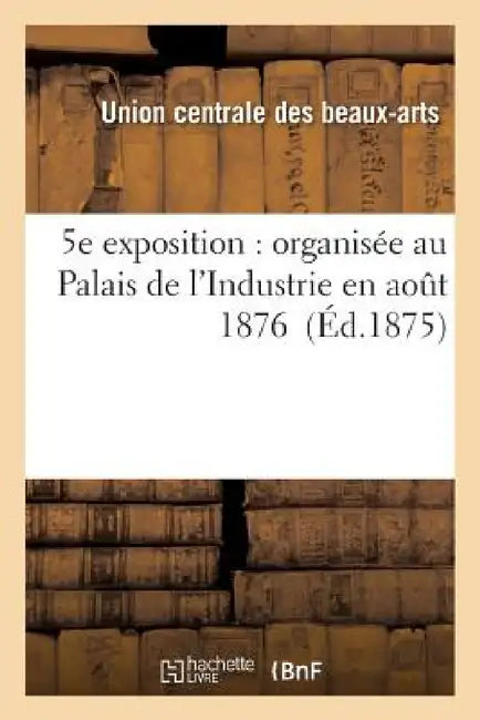 5e Exposition: Organisée Au Palais de l'Industrie En Août 1876 by Union Centrale Des Beaux-Arts Appliqués