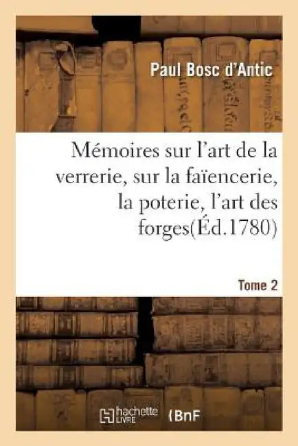 Mémoires Sur l'Art de la Verrerie, Sur La Faïencerie, La Poterie, l'Art Des Forges T. 2 by Paul Bosc d'Antic