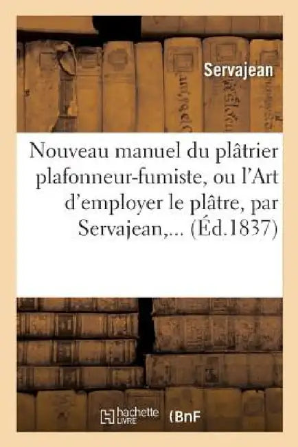 Nouveau Manuel Du Plâtrier Plafonneur-Fumiste, Ou l'Art d'Employer Le Plâtre by Servajean