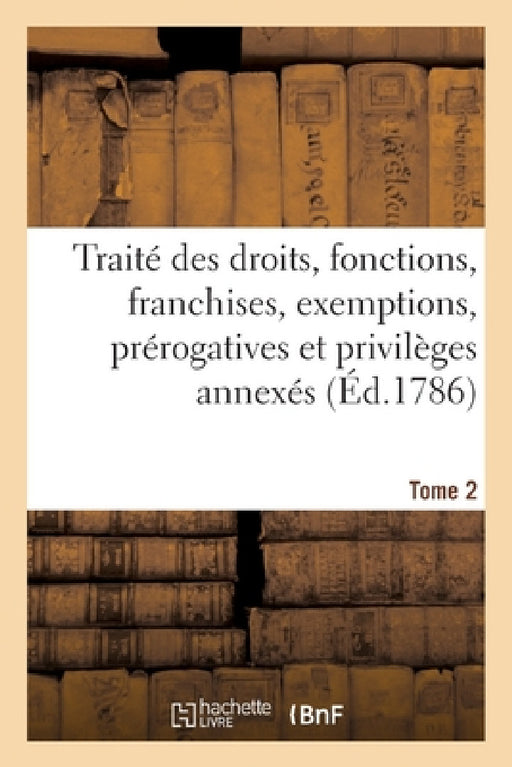 Traité Des Droits, Fonctions, Franchises, Exemptions, Prérogatives Et Privilèges Annexés En France: À Chaque Dignité, Ouvrage de Plusieurs Jurisconsul by Joseph-Nicolas Guyot
