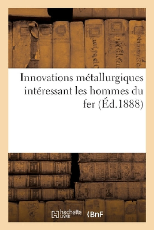 Innovations Métallurgiques Intéressant Les Hommes Du Fer. Traité Des Procédés Pratiques: Et Certains Des Occrets Et Recettes Économiques Sur Le Façonn by Delpéroux