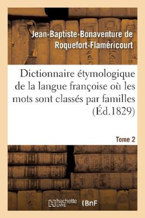 Dictionnaire Étymologique de la Langue Françoise Où Les Mots Sont Classés Par Familles. Tome 2: Mots Du Dictionnaire de l'Académie Françoise. Disserta by Jean-Baptiste de Roquefort-Flaméricourt