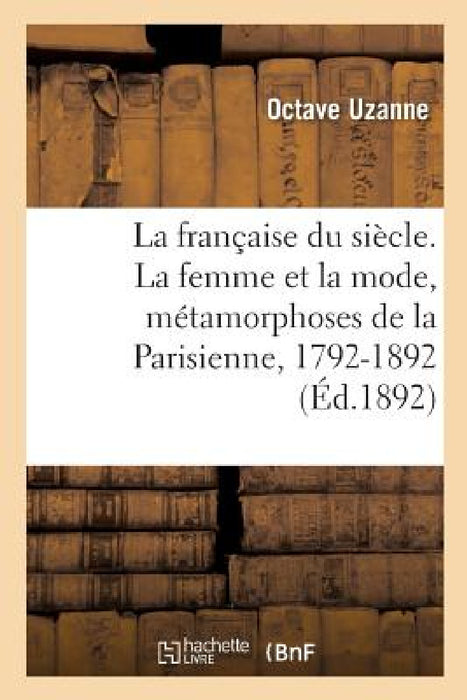 La Française Du Siècle. La Femme Et La Mode, Métamorphoses de la Parisienne, 1792-1892: Tableau Des Moeurs Et Usages Aux Principales Époques de Notre by Octave Uzanne
