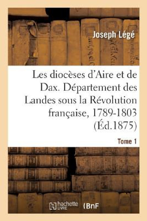 Les Diocèses d'Aire Et de Dax, Ou Le Département Des Landes Sous La Révolution Française, 1789-1803: Récits Et Documents. Tome 1 by Joseph Légé