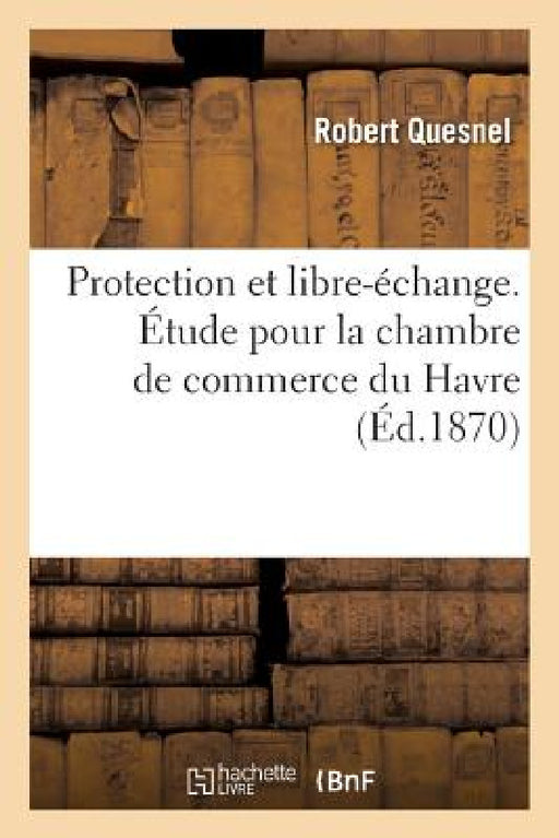 Protection Et Libre-Échange. Étude Pour La Chambre de Commerce Du Havre: Systèmes Économiques Appelés Protecteur Et Libre-Échangiste Et Situation Comm by Robert Quesnel