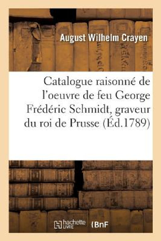 Catalogue Raisonné de l'Oeuvre de Feu George Frédéric Schmidt, Graveur Du Roi de Prusse: Membre Des Académies Royales de Peinture de Berlin, Paris, l' by August Wilhelm Crayen