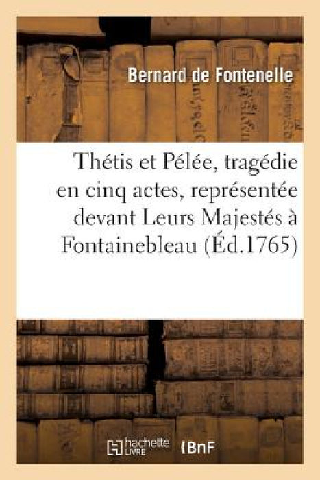 Thétis Et Pélée, Tragédie En Cinq Actes, Représentée Devant Leurs Majestés À Fontainebleau: Le 10 Octobre 1765 by de Fontenelle-B