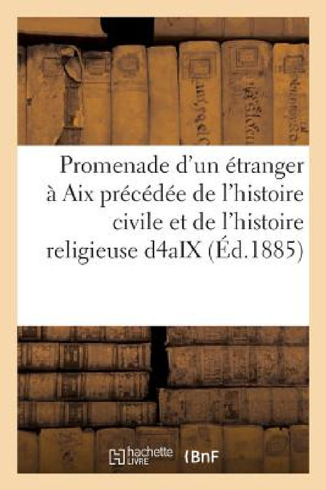 Promenade d'Un Étranger À AIX: Précédée de l'Histoire Civile Et de l'Histoire Religieuse de la Ville d'Aix by A. M. de de la Tour-Keyrié