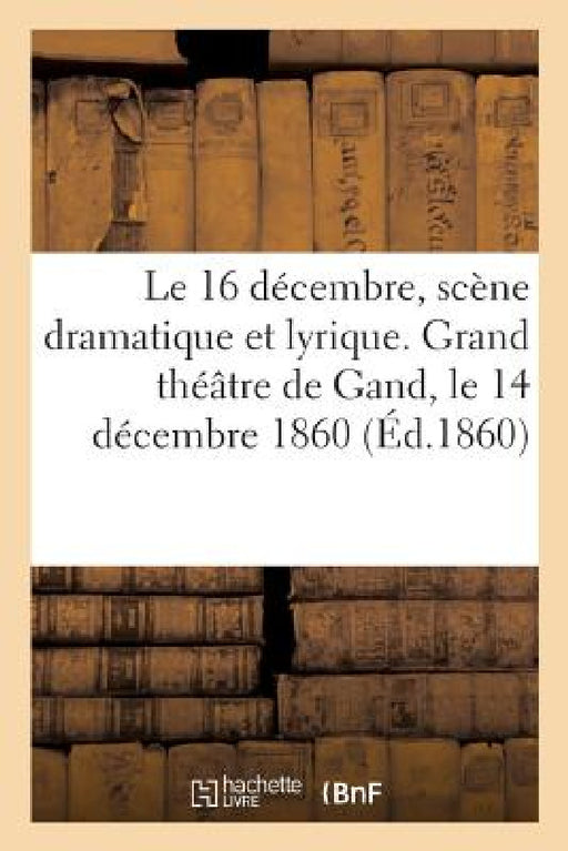 Le 16 Décembre, Scène Dramatique Et Lyrique Exécutée Sur Le Grand Théâtre de Gand: À l'Occasion de l'Anniversaire de la Naissance de Sa Majesté Le Roi by Albert Vizentini