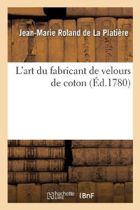 L'Art Du Fabricant de Velours de Coton. Une Dissertation Sur La Nature, Le Choix Et La Préparation: Des Matières Et Suivi d'Un Traité de la Teinture E by Jean-Marie Roland de la Platière