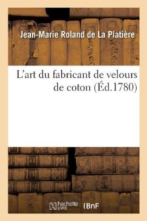 L'Art Du Fabricant de Velours de Coton. Une Dissertation Sur La Nature, Le Choix Et La Préparation: Des Matières Et Suivi d'Un Traité de la Teinture E by Jean-Marie Roland de la Platière