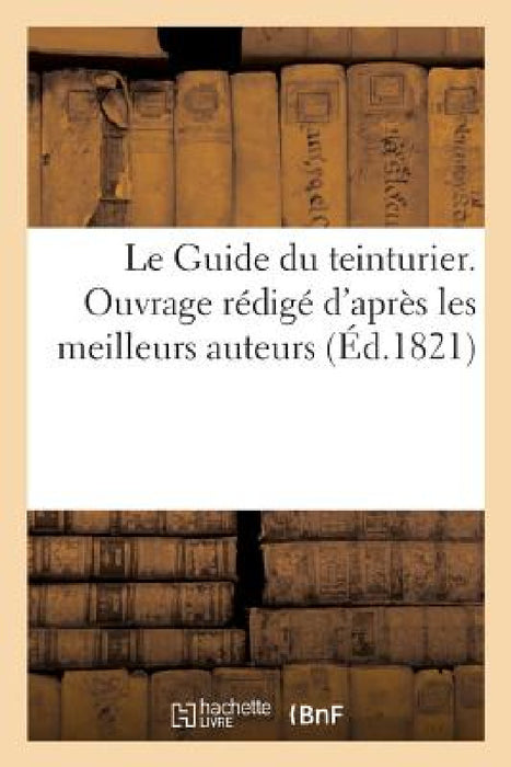Le Guide Du Teinturier. Ouvrage Rédigé d'Après Les Meilleurs Auteurs: Et MIS À La Portée Des Personnes Qui s'Occupent de CET Art by J. J. Paschoud