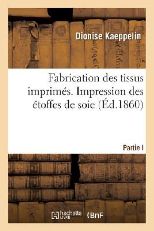 Fabrication Des Tissus Imprimés. Partie I. Impression Des Étoffes de Soie by Dionise Kaeppelin