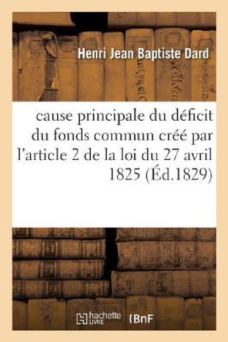 Cause Principale Du Déficit Du Fonds Commun Créé Par l'Article 2 de la Loi Du 27 Avril 1825: Indemnité Des Émigrés? Et Sur Les Moyens de Le Réparer by Henri Jean Baptiste Dard