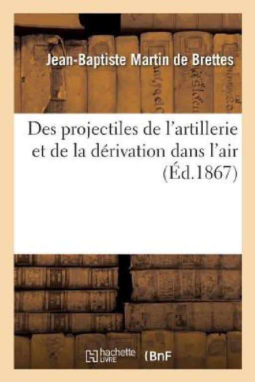 Théorie Générale Du Mouvement Relatif Des Axes de Figure: Et de Rotation Initiale Des Projectiles de l'Artillerie Et de la Dérivation Dans l'Air by Jean-Baptiste Martin de Brettes