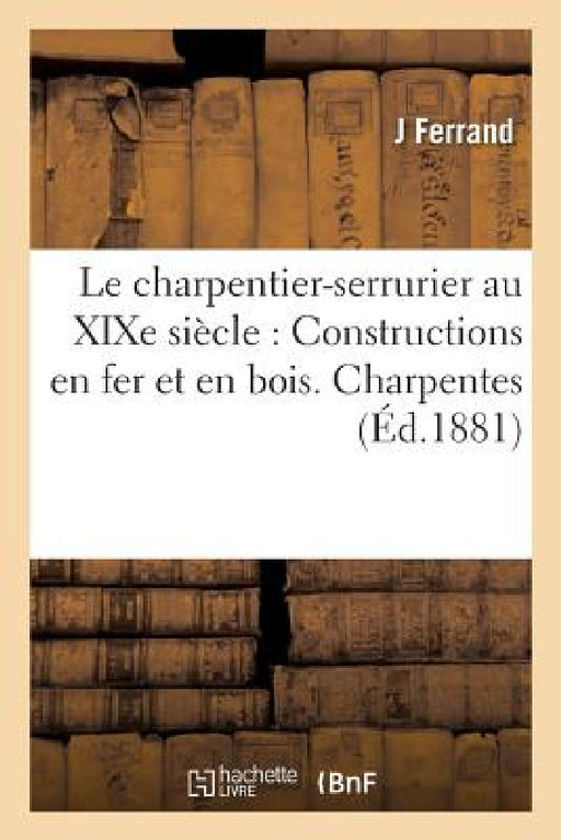 Le Charpentier-Serrurier Au XIXe Siècle: Constructions En Fer Et En Bois. Charpentes Mixtes: En Fer, Fonte & Bois Charpentes Décoratives Pour Ateliers by Ferrand