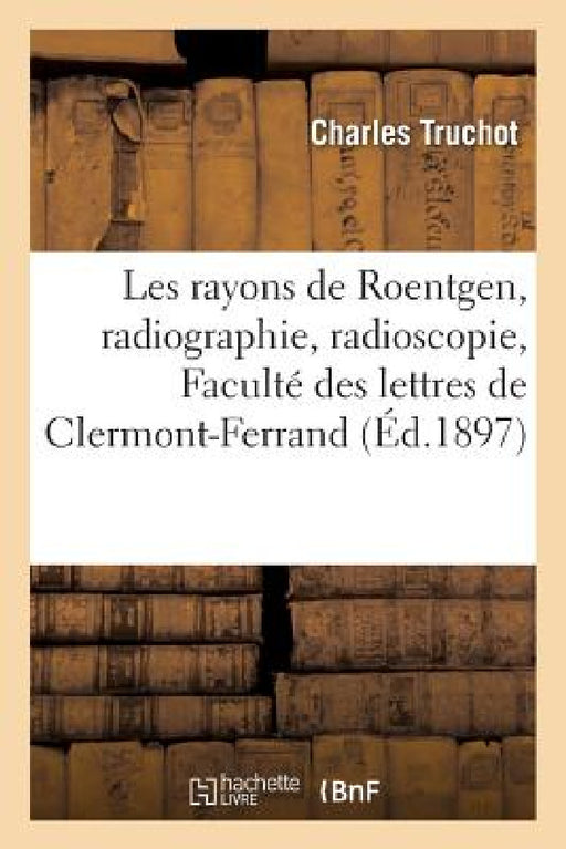 Les Rayons de Roentgen, Radiographie, Radioscopie: Conférence Faite À l'Amphithéâtre de la Faculté: Des Lettres de Clermont-Ferrand, Le Vendredi 5 Mar by Charles Truchot
