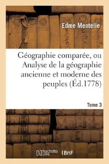 Géographie Comparée, Ou Analyse de la Géographie Ancienne Et Moderne Des Peuples Tome 3: de Tous Les Pays Et de Tous Les Âges; Accompagnée de Tableaux by Edme Mentelle