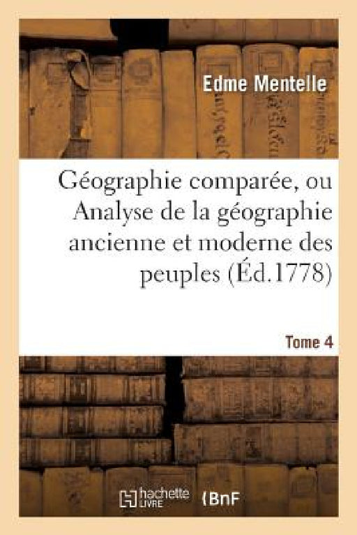 Géographie Comparée, Ou Analyse de la Géographie Ancienne Et Moderne Des Peuples Tome 4: de Tous Les Pays Et de Tous Les Âges; Accompagnée de Tableaux by Edme Mentelle