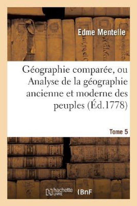 Géographie Comparée, Ou Analyse de la Géographie Ancienne Et Moderne Des Peuples Tome 5: de Tous Les Pays Et de Tous Les Âges; Accompagnée de Tableaux by Edme Mentelle