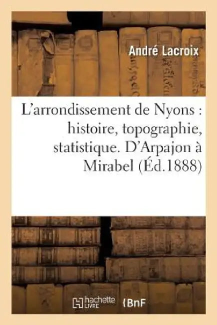 L'Arrondissement de Nyons: Histoire, Topographie, Statistique. d'Arpajon À Mirabel by André LaCroix
