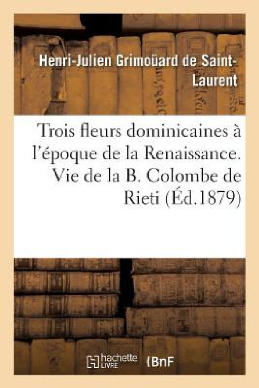 Trois Fleurs Dominicaines À l'Époque de la Renaissance. Vie de la B. Colombe de Rieti. by Henri-Julien Grimoüard de Saint-Laurent