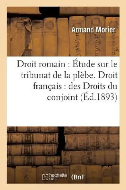 Droit Romain: Étude Sur Le Tribunat de la Plèbe. Droit Français: Des Droits Du Conjoint Survivant: Dans l'Ancien Droit, Dans Le Code Civil Et d'Après by Morier