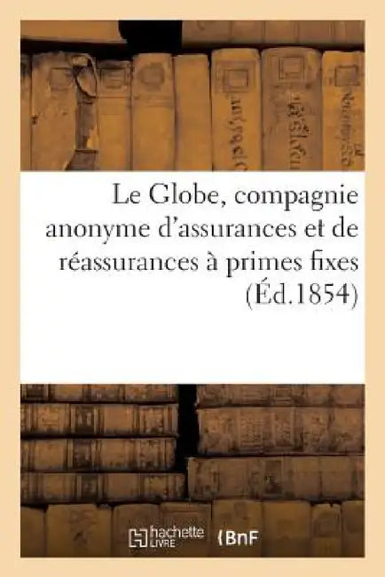 Le Globe, Compagnie Anonyme d'Assurances Et de Réassurances À Primes Fixes: Contre l'Incendie Et l'Explosion Du Gaz, Autorisée Par Décret Du 6 Mai 185 by Sans Auteur