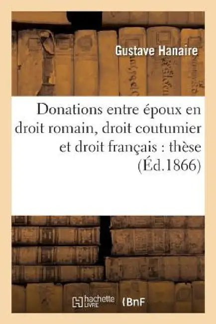 Donations Entre Époux En Droit Romain, Droit Coutumier Et Droit Français: Thèse Pour Le Doctorat by Hanaire