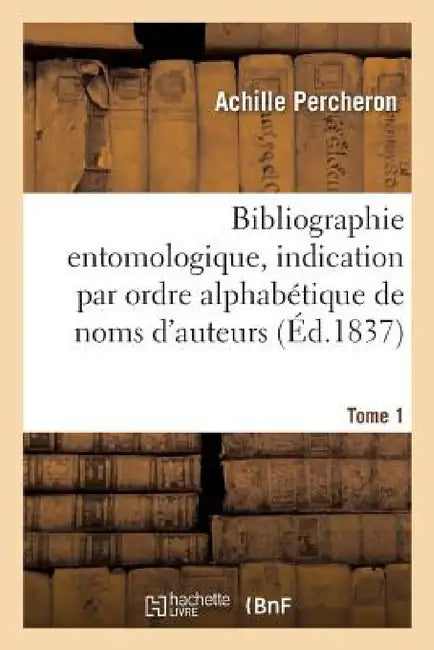 Bibliographie Entomologique: Comprenant l'Indication Par Ordre Alphabétique de Noms Tome 1: D'Auteurs Des Ouvrages Entomologiques Publiés En France Et by Percheron
