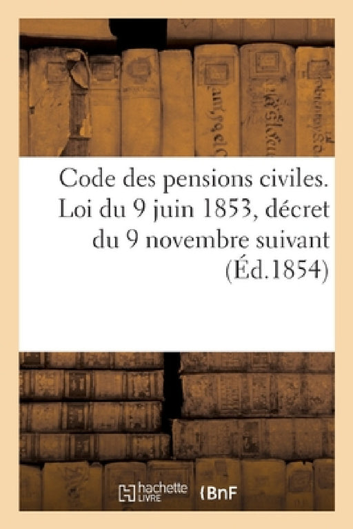 Code Des Pensions Civiles. Loi Du 9 Juin 1853, Décret Du 9 Novembre Suivant: Et Tous Les Règlements Antérieurs by Sans Auteur