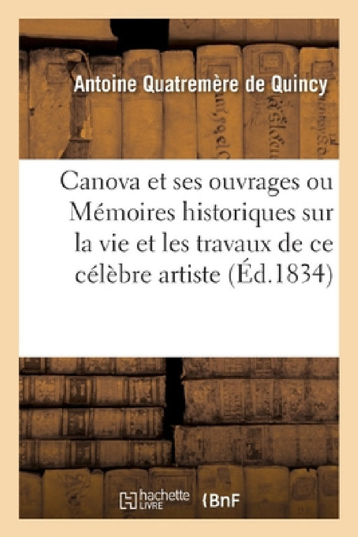 Canova Et Ses Ouvrages Ou Mémoires Historiques Sur La Vie Et Les Travaux de CE Célèbre Artiste by Antoine Quatremère de Quincy