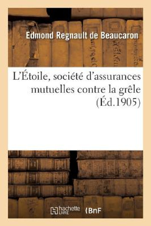 L'Étoile, Société d'Assurances Mutuelles Contre La Grêle: Origine, Histoire, Statistiques, Biographies by Edmond Regnault de Beaucaron