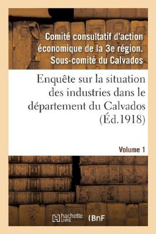 Enquête Sur La Situation Des Industries Dans Le Département Du Calvados. Volume 1 by Comité Consultatif d'Action Économique d
