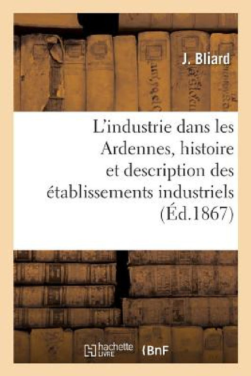 L'Industrie Dans Les Ardennes, Histoire Et Description Des Établissements Industriels Du Département by Bliard-J