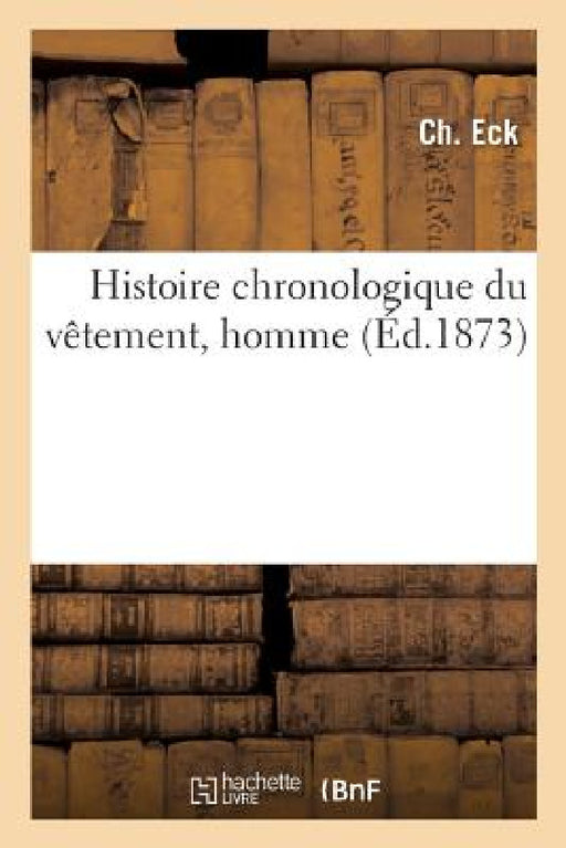 Histoire Chronologique Du Vêtement, Homme: Jadis Et Aujourd'hui, Suivi de l'Art de Se Vêtir Au XIXe Siècle by Eck-C