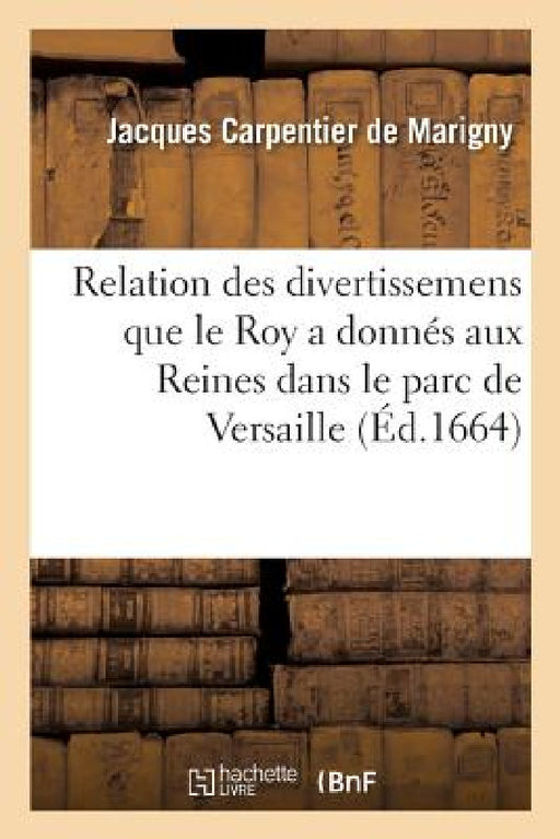 Relation Des Divertissemens Que Le Roy a Donnés Aux Reines Dans Le Parc de Versaille: Ecrite a Un Gentil-Homme Qui Est Presentement Hors de France by de Marigny-J