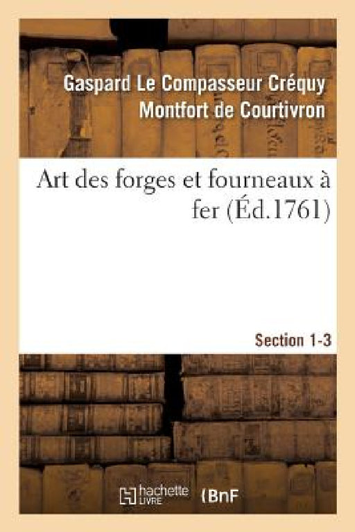 Art Des Forges Et Fourneaux À Fer, Section 1-3. Nouvel Art d'Adoucir Le Fer Fondu: Et de Faire Des Ouvrages de Fer Fondu Aussi Finis Que de Fer Forgé. by de Courtivron-G