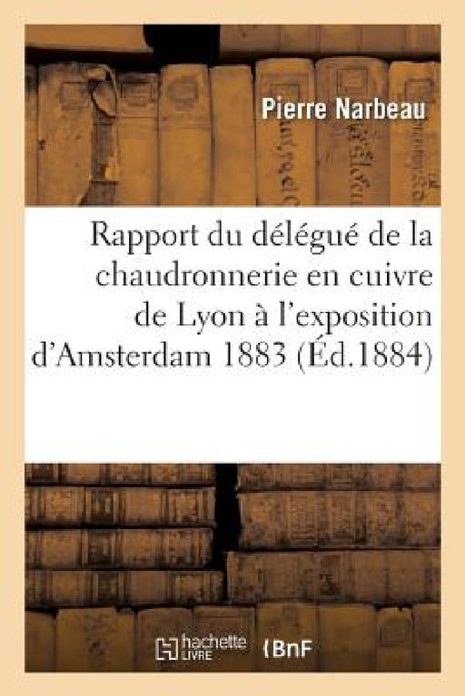 Rapport Du Délégué de la Chaudronnerie En Cuivre de la Ville de Lyon À l'Exposition d'Amsterdam 1883 by Narbeau-P
