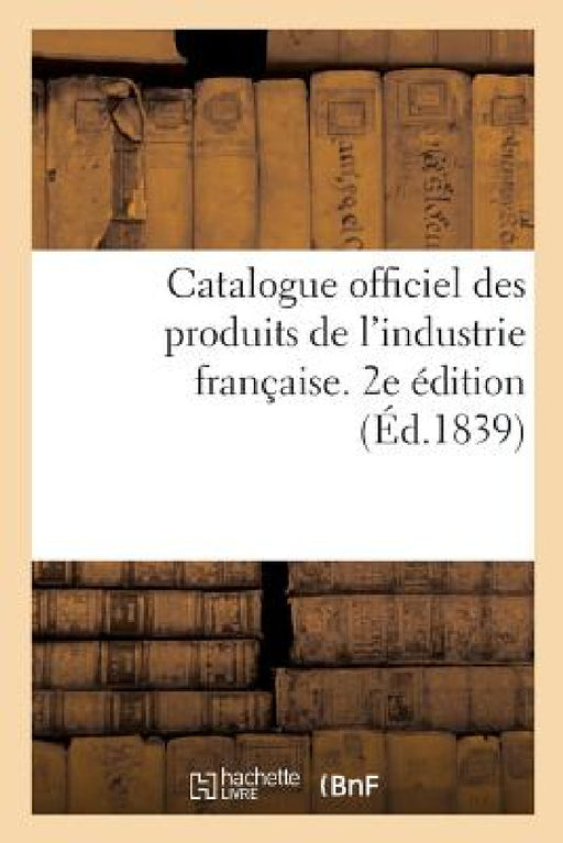 Catalogue Officiel Des Produits de l'Industrie Française Admis À l'Exposition Publique: Dans Le Carré Des Fêtes Aux Champs-Elysées, 1839. 2e Édition by Sans Auteur