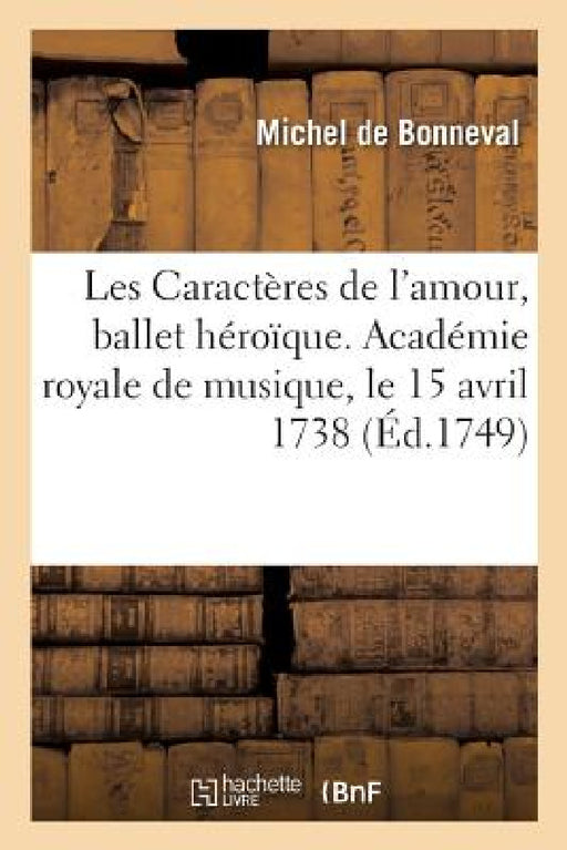Les Caractères de l'Amour, Ballet Héroïque. Académie Royale de Musique, Le 15 Avril 1738: Remis Au Théâtre Le Mardi 15 Juillet 1749 by de Bonneval-M