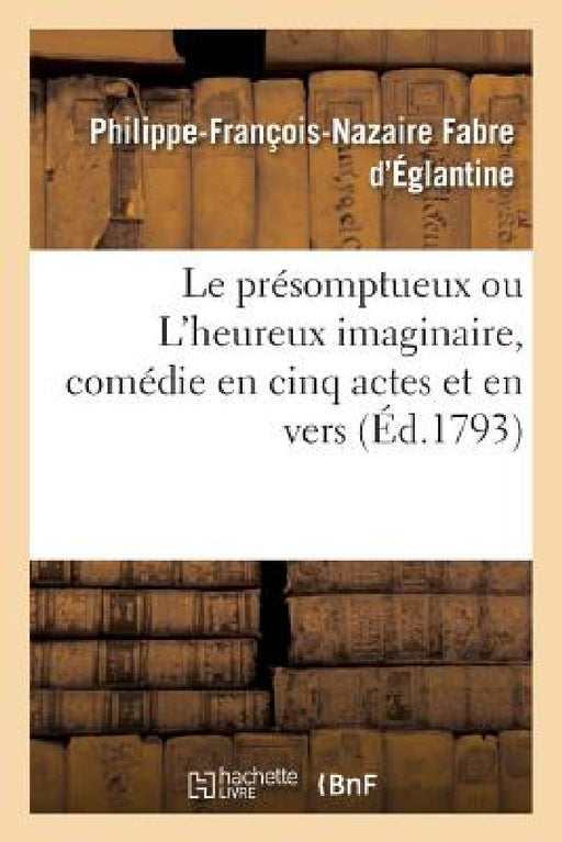 Le Présomptueux Ou l'Heureux Imaginaire, Comédie En Cinq Actes Et En Vers: Théatre Français, Le 20 Février 1790 by Philippe-François-Naz Fabre d'Églantine