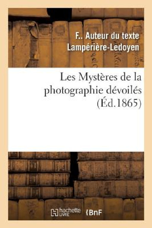 Les Mystères de la Photographie Dévoilés Ou Méthode Élémentaire Raisonnée À l'Aide de Laquelle: Les Amateurs Apprendront Sans Maître La Photographie S by F. Lampérière-Ledoyen