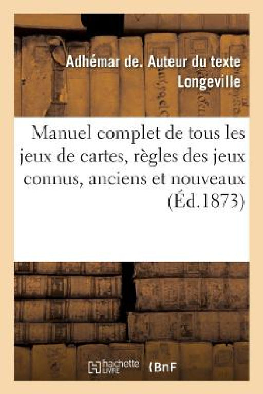 Manuel Complet de Tous Les Jeux de Cartes, Contenant Les Règles Des Jeux Connus, Anciens Et Nouveaux: Où l'On Emploie Les Cartes by Adhémar de Longeville