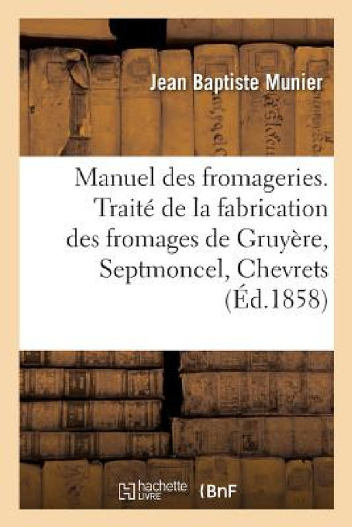 Manuel Des Fromageries: Traité de la Fabrication Des Fromages de Gruyère, Septmoncel, Chevrets, Mont-d'Or by Jean-Baptiste Munier