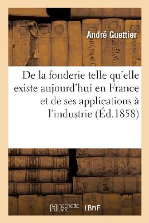 de la Fonderie Telle Qu'elle Existe Aujourd'hui En France: Et de Ses Nombreuses Applications À l'Industrie. 2e Édition by André Guettier