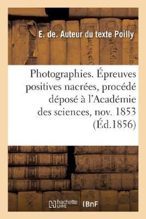 Photographies. Épreuves Positives Nacrées, Procédé Déposé À l'Académie Des Sciences 7 Novembre 1853: Précédé Du Rapport de la Société Photographique d by E. de Poilly